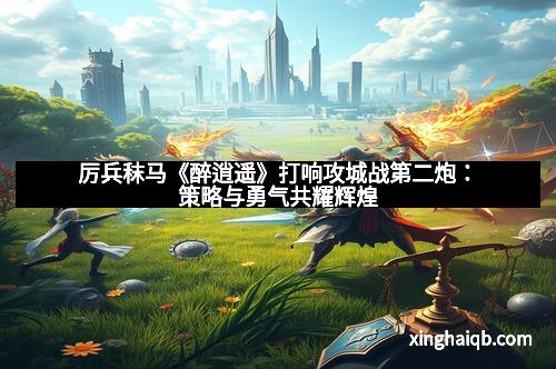 厉兵秣马《醉逍遥》打响攻城战第二炮：策略与勇气共耀辉煌