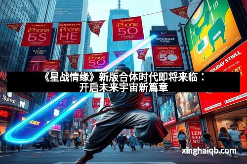 《星战情缘》新版合体时代即将来临：开启未来宇宙新篇章